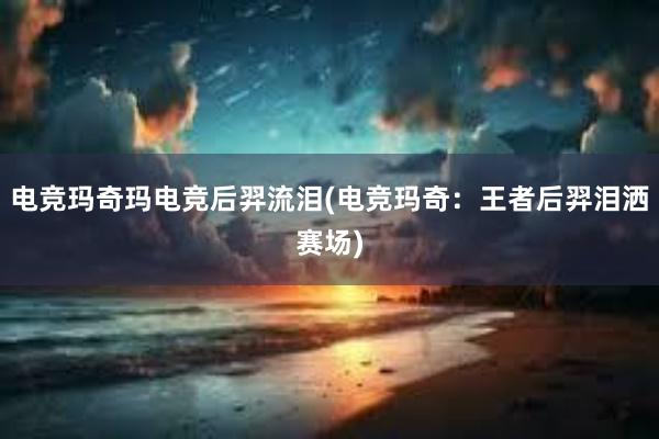 电竞玛奇玛电竞后羿流泪(电竞玛奇：王者后羿泪洒赛场)