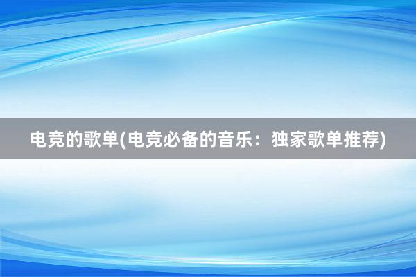 电竞的歌单(电竞必备的音乐：独家歌单推荐)