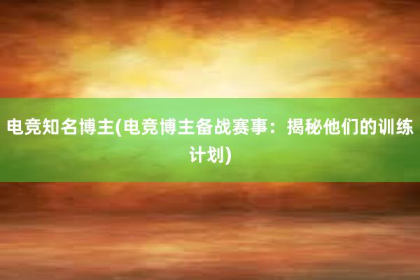 电竞知名博主(电竞博主备战赛事：揭秘他们的训练计划)