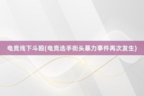 电竞线下斗殴(电竞选手街头暴力事件再次发生)