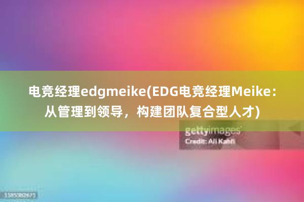 电竞经理edgmeike(EDG电竞经理Meike：从管理到领导，构建团队复合型人才)