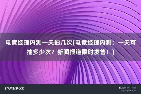 电竞经理内测一天抽几次(电竞经理内测：一天可抽多少次？新闻报道限时发售！)