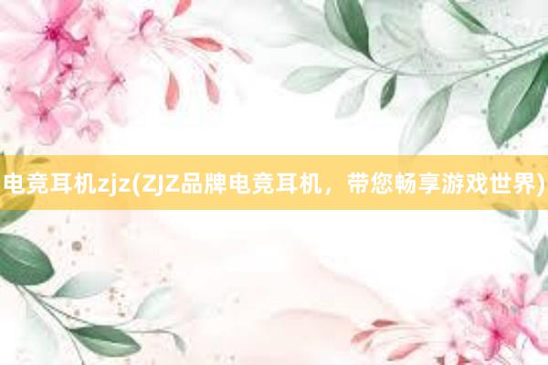 电竞耳机zjz(ZJZ品牌电竞耳机，带您畅享游戏世界)