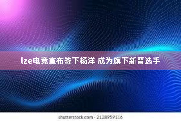 lze电竞宣布签下杨洋 成为旗下新晋选手