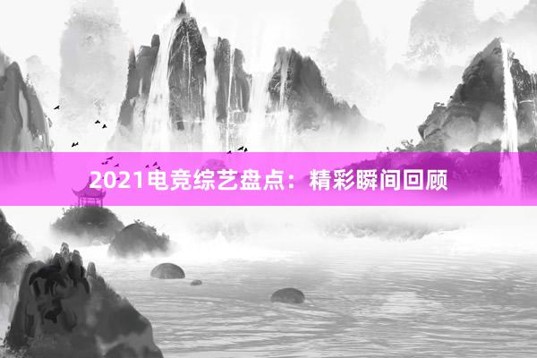 2021电竞综艺盘点：精彩瞬间回顾