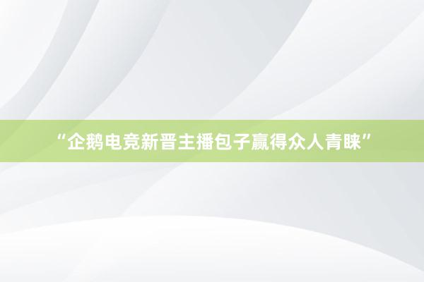 “企鹅电竞新晋主播包子赢得众人青睐”