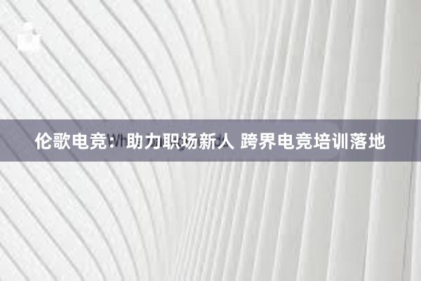 伦歌电竞：助力职场新人 跨界电竞培训落地