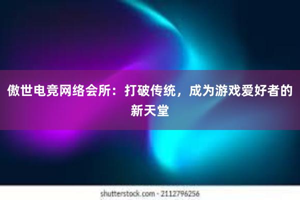 傲世电竞网络会所：打破传统，成为游戏爱好者的新天堂