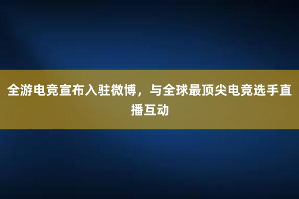 全游电竞宣布入驻微博，与全球最顶尖电竞选手直播互动