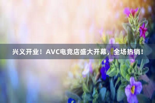 兴义开业！AVC电竞店盛大开幕，全场热销！