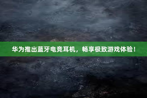 华为推出蓝牙电竞耳机，畅享极致游戏体验！