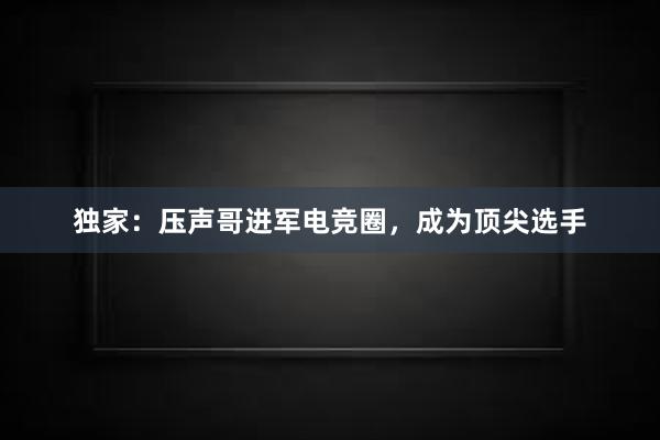 独家：压声哥进军电竞圈，成为顶尖选手