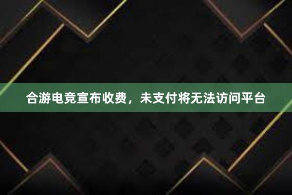 合游电竞宣布收费，未支付将无法访问平台