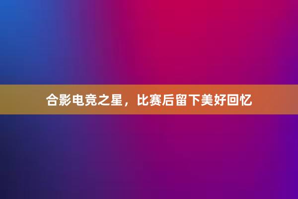 合影电竞之星，比赛后留下美好回忆