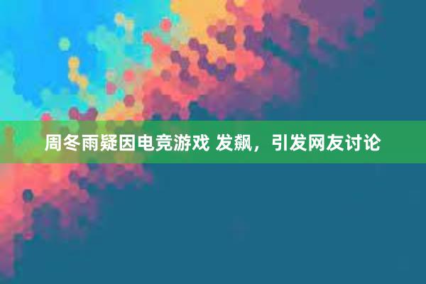 周冬雨疑因电竞游戏 发飙，引发网友讨论