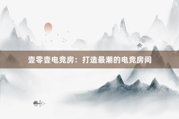 壹零壹电竞房：打造最潮的电竞房间