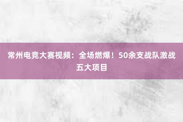 常州电竞大赛视频：全场燃爆！50余支战队激战五大项目