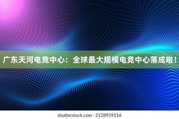 广东天河电竞中心：全球最大规模电竞中心落成啦！