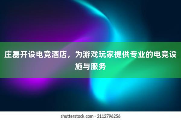 庄磊开设电竞酒店，为游戏玩家提供专业的电竞设施与服务