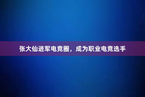 张大仙进军电竞圈，成为职业电竞选手