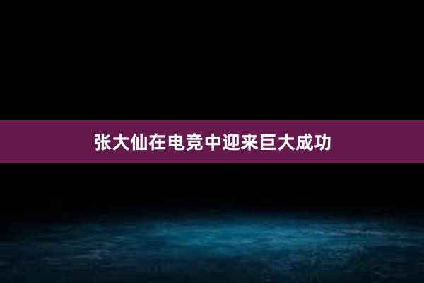 张大仙在电竞中迎来巨大成功