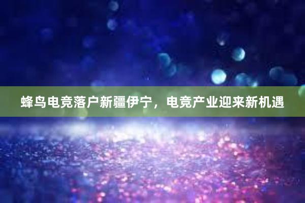 蜂鸟电竞落户新疆伊宁，电竞产业迎来新机遇