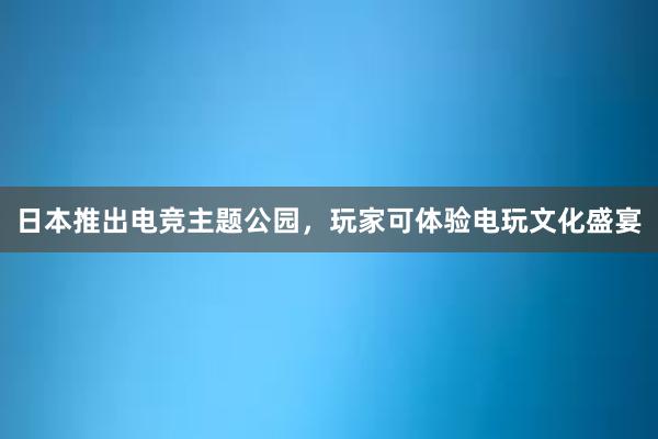 日本推出电竞主题公园，玩家可体验电玩文化盛宴