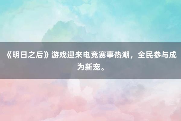 《明日之后》游戏迎来电竞赛事热潮，全民参与成为新宠。