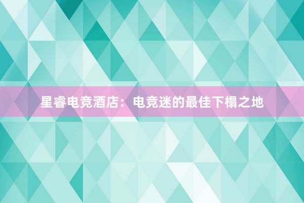 星睿电竞酒店：电竞迷的最佳下榻之地