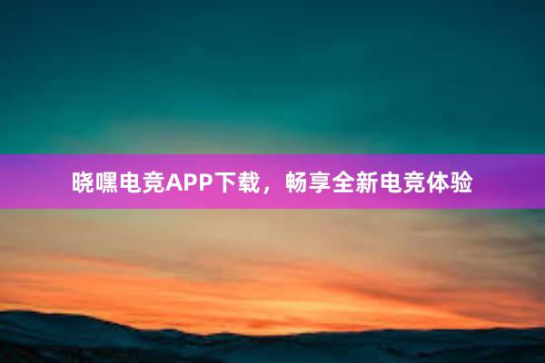 晓嘿电竞APP下载，畅享全新电竞体验