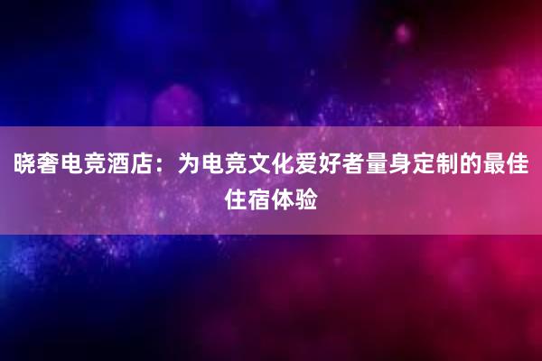 晓奢电竞酒店：为电竞文化爱好者量身定制的最佳住宿体验