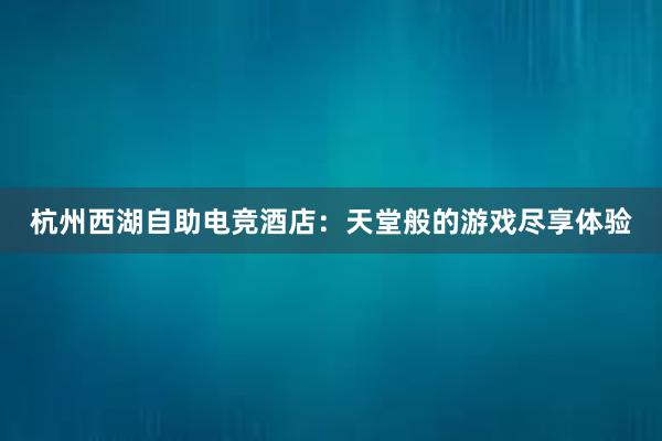 杭州西湖自助电竞酒店：天堂般的游戏尽享体验