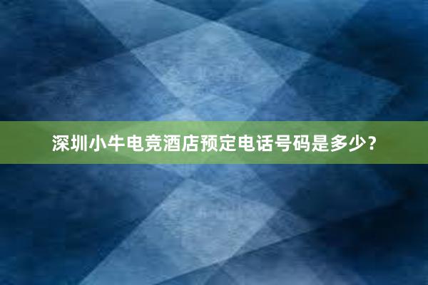 深圳小牛电竞酒店预定电话号码是多少？