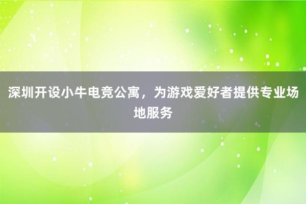 深圳开设小牛电竞公寓，为游戏爱好者提供专业场地服务