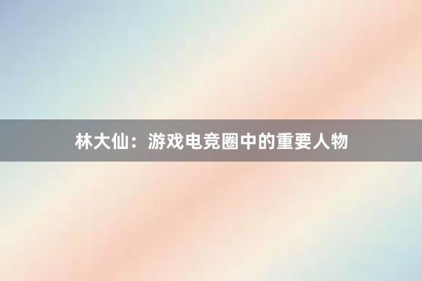 林大仙：游戏电竞圈中的重要人物