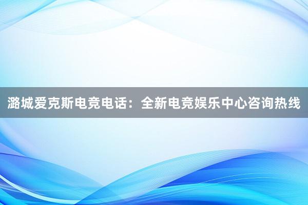 潞城爱克斯电竞电话：全新电竞娱乐中心咨询热线