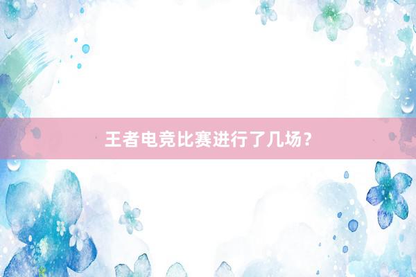 王者电竞比赛进行了几场？