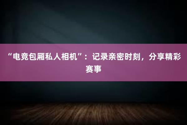 “电竞包厢私人相机”：记录亲密时刻，分享精彩赛事