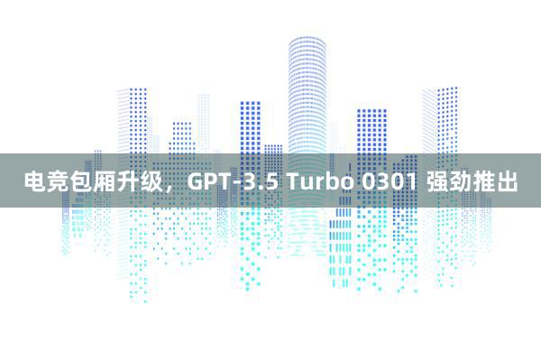 电竞包厢升级，GPT-3.5 Turbo 0301 强劲推出