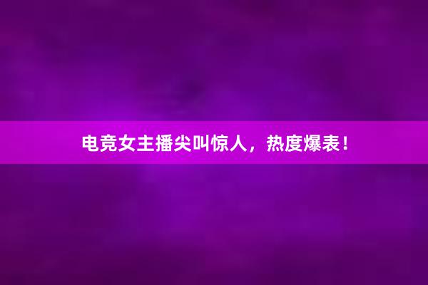 电竞女主播尖叫惊人，热度爆表！