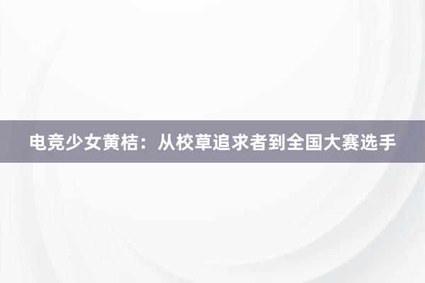 电竞少女黄桔：从校草追求者到全国大赛选手