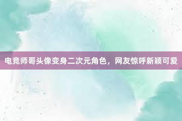 电竞师哥头像变身二次元角色，网友惊呼新颖可爱