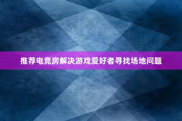 推荐电竞房解决游戏爱好者寻找场地问题