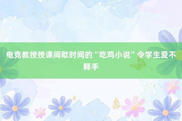 电竞教授授课间歇时间的“吃鸡小说”令学生爱不释手