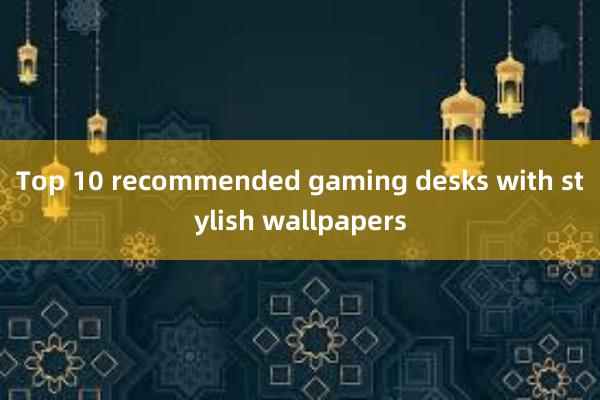 Top 10 recommended gaming desks with stylish wallpapers