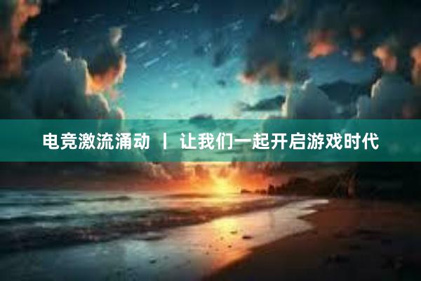 电竞激流涌动 丨 让我们一起开启游戏时代