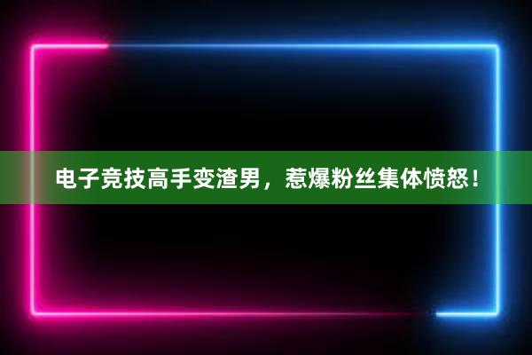 电子竞技高手变渣男，惹爆粉丝集体愤怒！