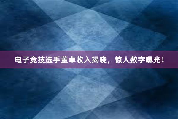 电子竞技选手董卓收入揭晓，惊人数字曝光！