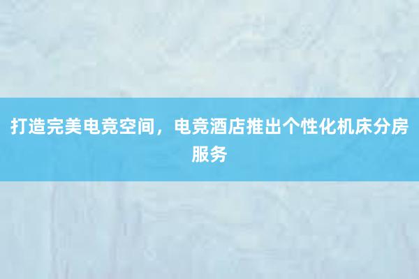 打造完美电竞空间，电竞酒店推出个性化机床分房服务