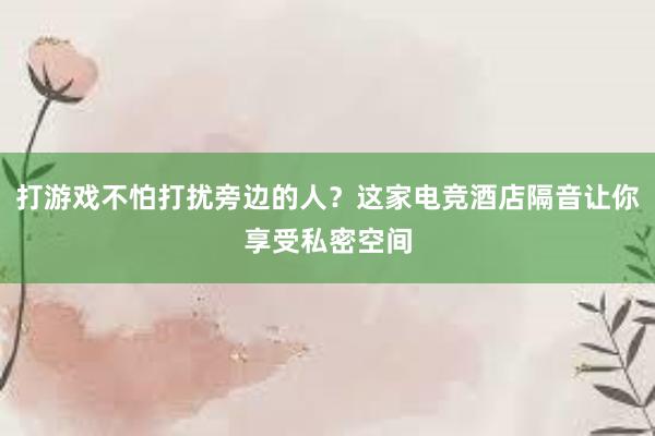 打游戏不怕打扰旁边的人？这家电竞酒店隔音让你享受私密空间